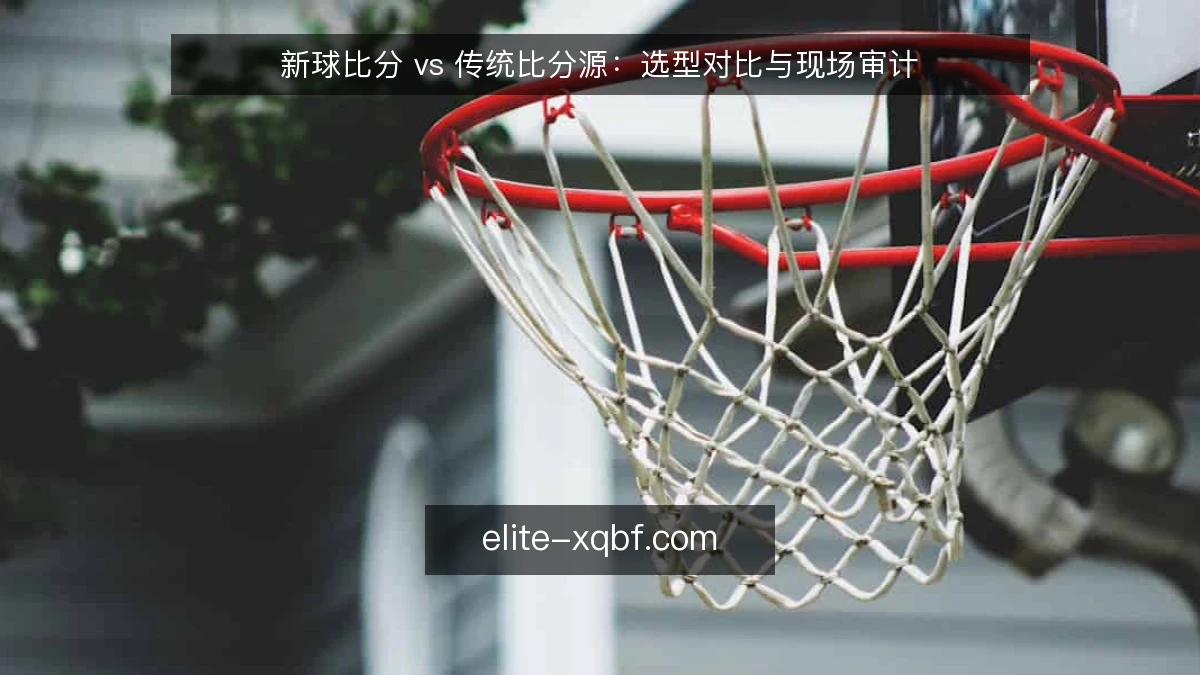 新球比分 vs 传统比分源：选型对比与现场审计